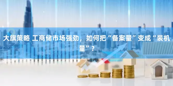 大旗策略 工商储市场强劲，如何把“备案量”变成“装机量”？