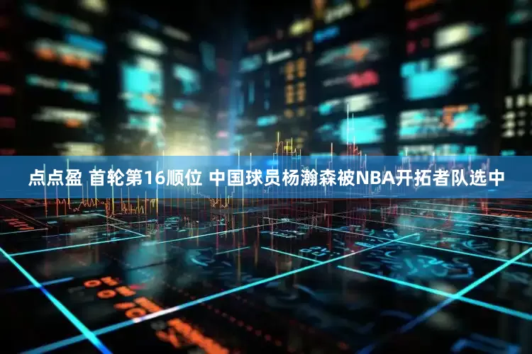点点盈 首轮第16顺位 中国球员杨瀚森被NBA开拓者队选中