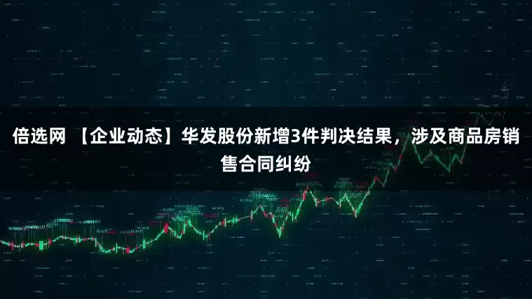 倍选网 【企业动态】华发股份新增3件判决结果，涉及商品房销售合同纠纷