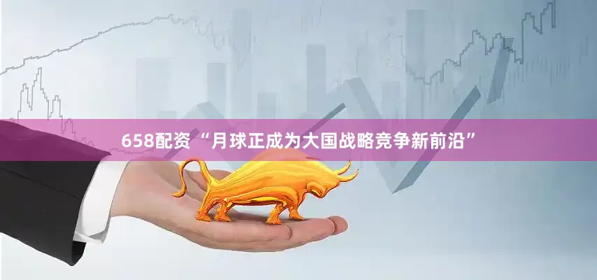 658配资 “月球正成为大国战略竞争新前沿”