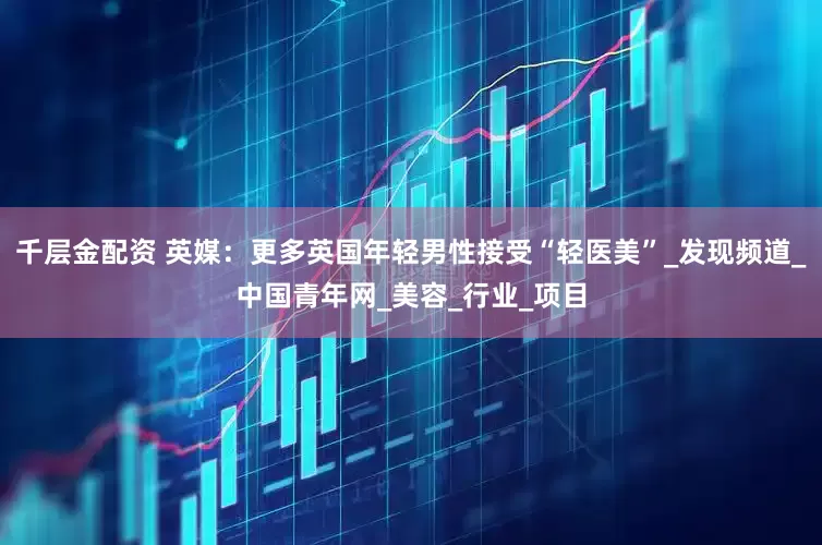 千层金配资 英媒：更多英国年轻男性接受“轻医美”_发现频道_中国青年网_美容_行业_项目