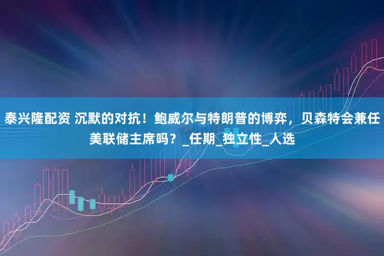 泰兴隆配资 沉默的对抗！鲍威尔与特朗普的博弈，贝森特会兼任美联储主席吗？_任期_独立性_人选