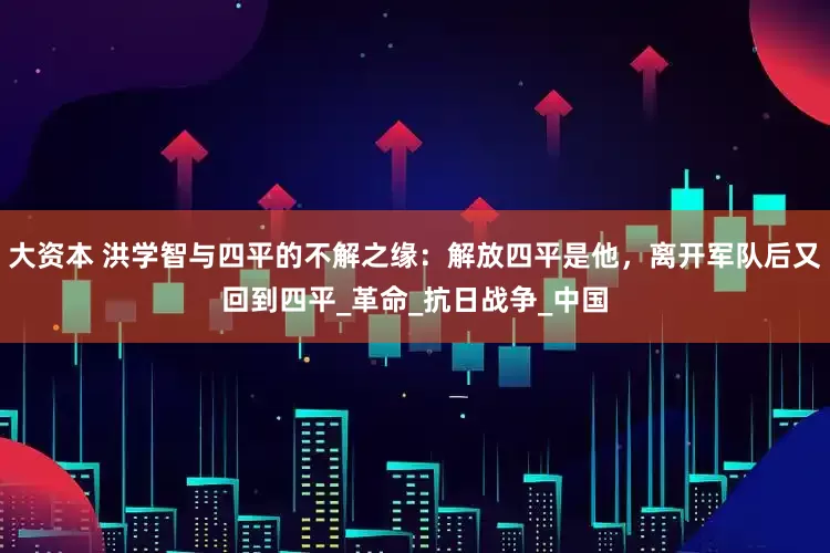 大资本 洪学智与四平的不解之缘：解放四平是他，离开军队后又回到四平_革命_抗日战争_中国