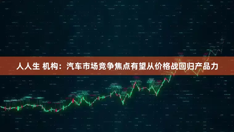 人人生 机构：汽车市场竞争焦点有望从价格战回归产品力