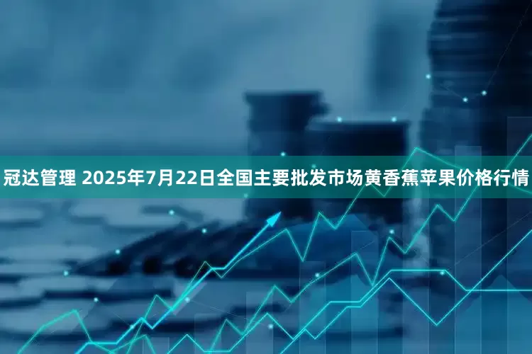冠达管理 2025年7月22日全国主要批发市场黄香蕉苹果价格行情