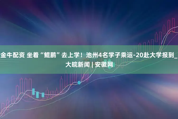 金牛配资 坐着“鲲鹏”去上学！池州4名学子乘运-20赴大学报到_大皖新闻 | 安徽网