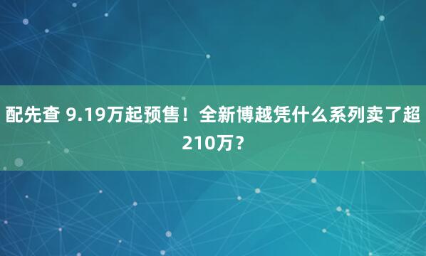配先查 9.19万起预售！全新博越凭什么系列卖了超210万？