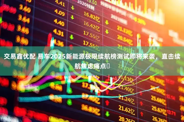 交易鑫优配 易车2025新能源极限续航榜测试即将来袭，直击续航焦虑痛点​