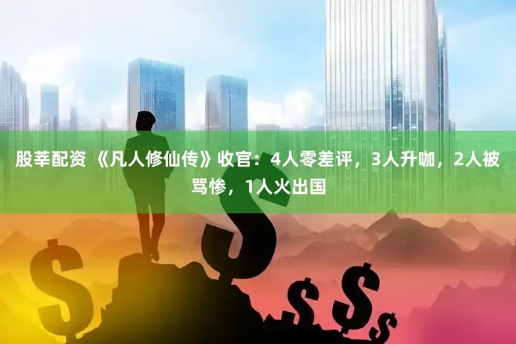股莘配资 《凡人修仙传》收官：4人零差评，3人升咖，2人被骂惨，1人火出国