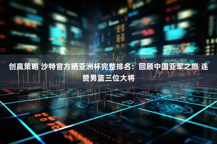 创赢策略 沙特官方晒亚洲杯完整排名:回顾中国亚军之旅 连赞男篮三位大将