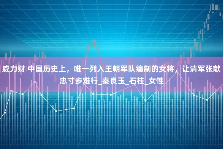 威力财 中国历史上,唯一列入王朝军队编制的女将,让清军张献忠寸步难行_秦良玉_石柱_女性