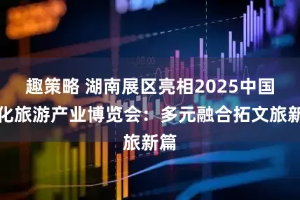 趣策略 湖南展区亮相2025中国文化旅游产业博览会:多元融合拓文旅新篇