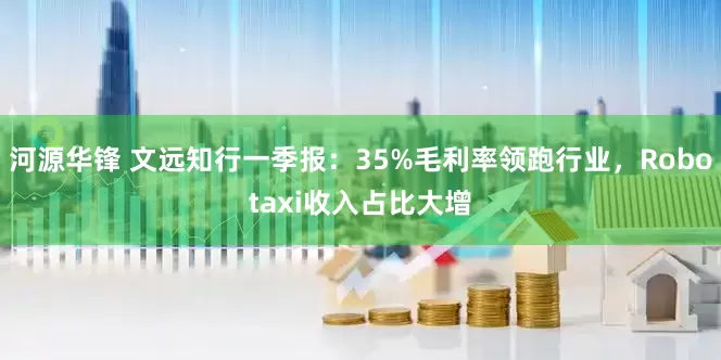 河源华锋 文远知行一季报:35%毛利率领跑行业,Robotaxi收入占比大增